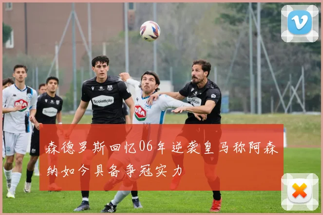 森德罗斯回忆06年逆袭皇马称阿森纳如今具备争冠实力