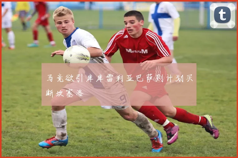 马竞欲引库库雷利亚巴萨则计划买断坎塞洛