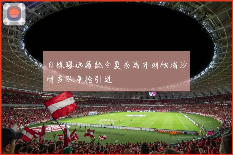 日媒曝远藤航今夏或离开利物浦沙特多队争抢引进