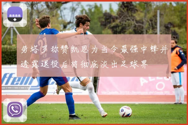 劳塔罗称赞凯恩为当今最强中锋并透露退役后将彻底淡出足球界