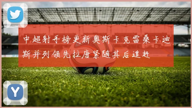中超射手榜更新奥斯卡克雷桑卡迪斯并列领先拉唐紧随其后追赶