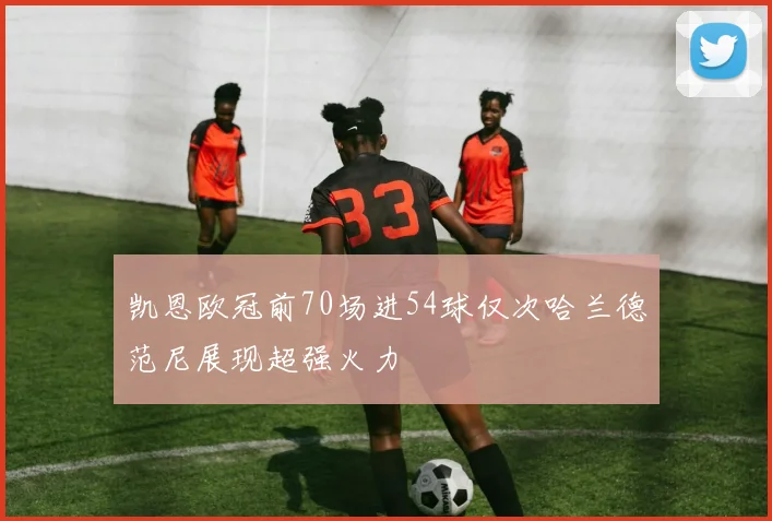 凯恩欧冠前70场进54球仅次哈兰德范尼展现超强火力